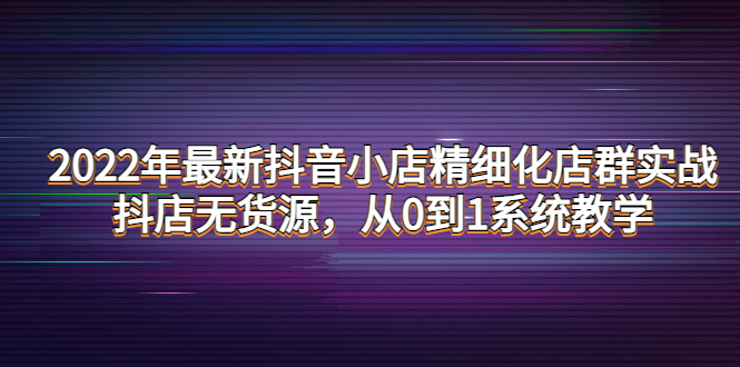 （4117期）2022年最新抖音小店精细化店群实战，抖店无货源，从0到1系统教学_中创网